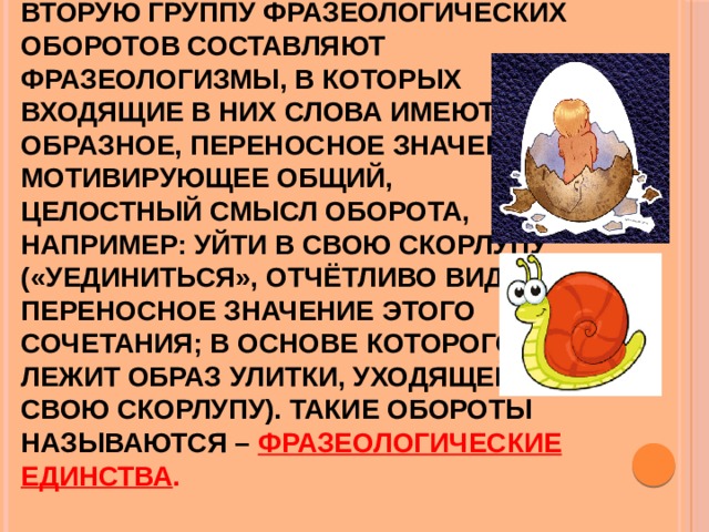 Вторую группу фразеологических  оборотов составляют  фразеологизмы, в которых  входящие в них слова имеют  образное, переносное значение, мотивирующее общий,  целостный смысл оборота,  например: уйти в свою скорлупу («уединиться», отчётливо видно переносное значение этого  сочетания; в основе которого  лежит образ улитки, уходящей в свою скорлупу). Такие обороты называются – фразеологические единства . 