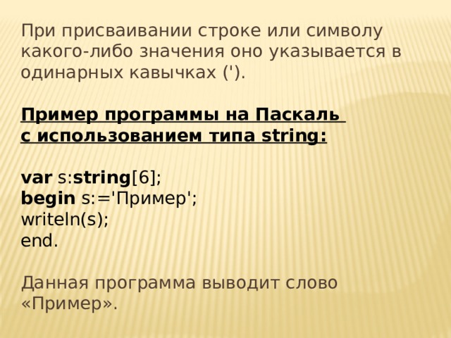 При присваивании строке или символу какого-либо значения оно указывается в одинарных кавычках ('). Пример программы на Паскаль с использованием типа string:   var s: string [6]; begin s:='Пример'; writeln(s); end.   Данная программа выводит слово «Пример». 