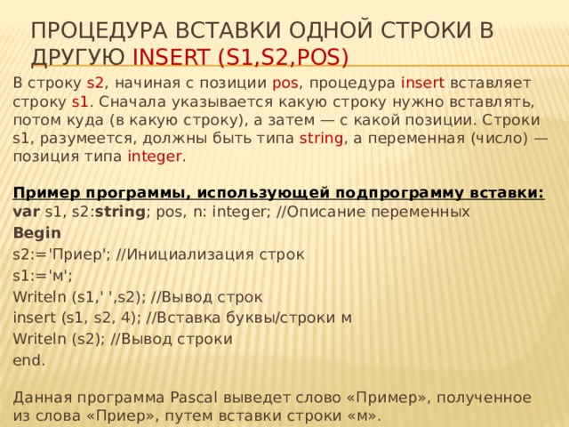 процедура вставки одной строки в другую insert (s1,s2,pos) В строку s2 , начиная с позиции pos , процедура insert вставляет строку s1 . Сначала указывается какую строку нужно вставлять, потом куда (в какую строку), а затем — с какой позиции. Строки s1, разумеется, должны быть типа string , а переменная (число) — позиция типа integer .    Пример программы, использующей подпрограмму вставки:  var s1, s2: string ; pos, n: integer; //Описание переменных Begin  s2:='Приер'; //Инициализация строк s1:='м'; Writeln (s1,' ',s2); //Вывод строк insert (s1, s2, 4); //Вставка буквы/строки м Writeln (s2); //Вывод строки end.   Данная программа Pascal выведет слово «Пример», полученное из слова «Приер», путем вставки строки «м».  