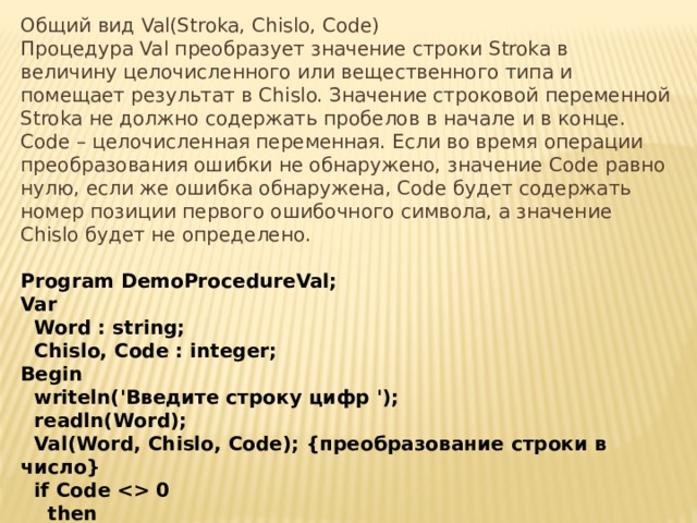 Общий вид Val(Stroka, Chislo, Code) Процедура Val преобразует значение строки Stroka в величину целочисленного или вещественного типа и помещает результат в Chislo. Значение строковой переменной Stroka не должно содержать пробелов в начале и в конце. Code – целочисленная переменная. Если во время операции преобразования ошибки не обнаружено, значение Code равно нулю, если же ошибка обнаружена, Code будет содержать номер позиции первого ошибочного символа, а значение Chislo будет не определено. Program DemoProcedureVal;  Var    Word : string;    Chislo, Code : integer;  Begin    writeln('Введите строку цифр ');     readln(Word);    Val(Word, Chislo, Code); {преобразование строки в число}    if Code  0      then        writeln('Ошибка! В позиции ',Code,' не цифра!');   End. 