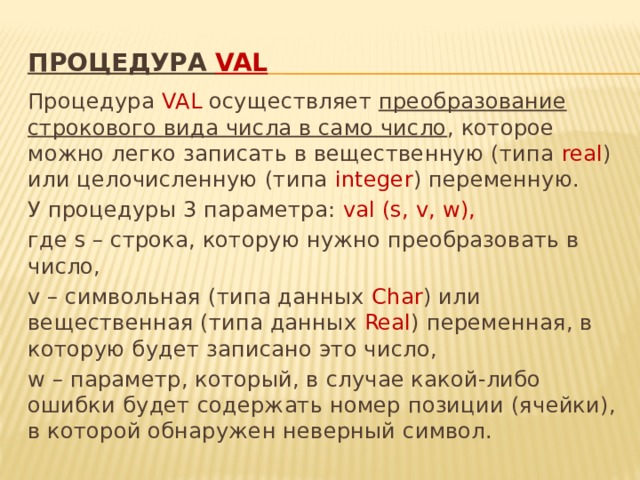 процедура val   Процедура VAL осуществляет  преобразование строкового вида числа в само число , которое можно легко записать в вещественную (типа real ) или целочисленную (типа integer ) переменную. У процедуры 3 параметра: val (s, v, w), где s – строка, которую нужно преобразовать в число, v – символьная (типа данных Char ) или вещественная (типа данных Real ) переменная, в которую будет записано это число, w – параметр, который, в случае какой-либо ошибки будет содержать номер позиции (ячейки), в которой обнаружен неверный символ.  