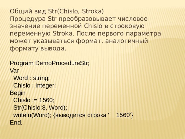 Общий вид Str(Chislo, Stroka) Процедура Str преобразовывает числовое значение переменной Chislo в строковую переменную Stroka. После первого параметра может указываться формат, аналогичный формату вывода. Program DemoProcedureStr;  Var    Word : string;    Chislo : integer;  Begin    Chislo := 1560;    Str(Chislo:8, Word);    writeln(Word); {выводится строка '    1560'}  End. 