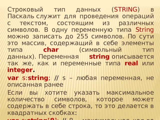 Строковый тип данных ( STRING ) в Паскаль служит для проведения операций с текстом, состоящим из различных символов. В одну переменную типа String можно записать до 255 символов. По сути это массив, содержащий в себе элементы типа char (символьный тип данных). Переменная string  описывается так же, как и переменные типа real или integer .   var s: string ; // s – любая переменная, не описанная ранее Если вы хотите указать максимальное количество символов, которое может содержать в себе строка, то это делается в квадратных скобках :  var s: string [ 8 ]; // 8 – максимальное кол-во символов в строке 