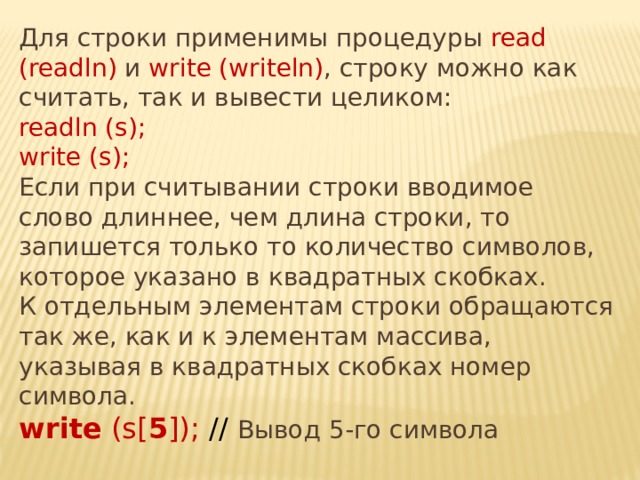 Для строки применимы процедуры read (readln) и write (writeln) , строку можно как считать, так и вывести целиком: readln (s); write (s);  Если при считывании строки вводимое слово длиннее, чем длина строки, то запишется только то количество символов, которое указано в квадратных скобках.  К отдельным элементам строки обращаются так же, как и к элементам массива, указывая в квадратных скобках номер символа.  write (s[ 5 ]); // Вывод 5-го символа 