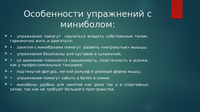 Особенности упражнений с миниболом: •  упражнения помогут научиться владеть собственным телом, гармонично жить и двигаться; •  занятия с миниболами помогут развить «нетронутые» мышцы; •  упражнения безопасны для суставов и сухожилий; •  со временем появляется грациозность, пластичность и осанка, как у профессиональных танцоров; •  подтянутая фигура, легкий рельеф и длинная форма мышц; •  упражнения помогут забыть о болях в спине; •  миниболы удобны для занятий как дома так и в спортивных залов, так как не требуют большого пространства. 