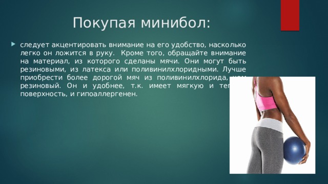 Покупая минибол: следует акцентировать внимание на его удобство, насколько легко он ложится в руку. Кроме того, обращайте внимание на материал, из которого сделаны мячи. Они могут быть резиновыми, из латекса или поливинилхлоридными. Лучше приобрести более дорогой мяч из поливинилхлорида, чем резиновый. Он и удобнее, т.к. имеет мягкую и теплую поверхность, и гипоаллергенен. 