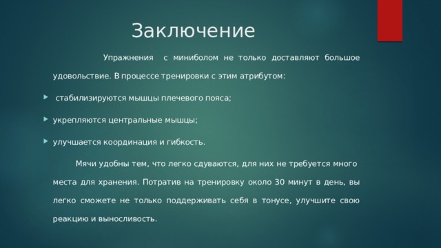 Заключение  Упражнения с миниболом не только доставляют большое удовольствие. В процессе тренировки с этим атрибутом:  стабилизируются мышцы плечевого пояса; укрепляются центральные мышцы; улучшается координация и гибкость.  Мячи удобны тем, что легко сдуваются, для них не требуется много места для хранения. Потратив на тренировку около 30 минут в день, вы легко сможете не только поддерживать себя в тонусе, улучшите свою реакцию и выносливость. 