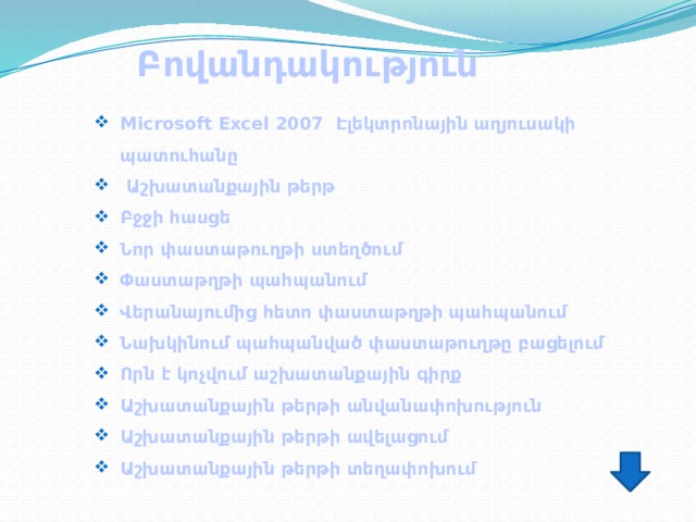 Բովանդակություն Microsoft Excel 2007 Էլեկտրոնային աղյուսակի պատուհանը  Աշխատանքային թերթ Բջջի հասցե Նոր փաստաթուղթի ստեղծում Փաստաթղթի պահպանում Վերանայումից հետո փաստաթղթի պահպանում Նախկինում պահպանված փաստաթուղթը բացելում Որն է կոչվում աշխատանքային գիրք Աշխատանքային թերթի անվանափոխություն Աշխատանքային թերթի ավելացում Աշխատանքային թերթի տեղափոխում 