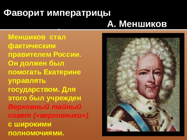 Фаворит императрицы  А. Меншиков Меншиков стал фактическим правителем России. Он должен был помогать Екатерине управлять государством. Для этого был учрежден Верховный тайный совет («верховники») с широкими полномочиями.