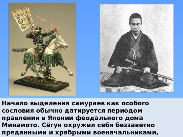 Начало выделения самураев как особого сословия обычно датируется периодом правления в Японии феодального дома Минамото. Сёгун окружил себя беззаветно преданными и храбрыми военачальниками, которые жили по суровому кодексу воинской чести - бусидо. 
