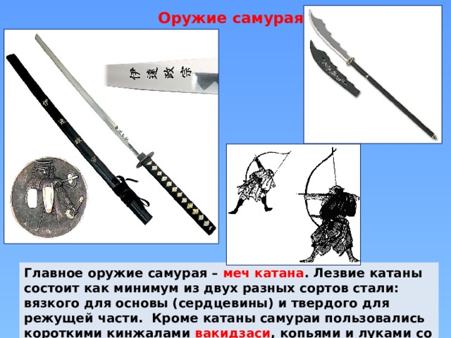 Оружие самурая Главное оружие самурая – меч катана . Лезвие катаны состоит как минимум из двух разных сортов стали: вязкого для основы (сердцевины) и твердого для режущей части. Кроме катаны самураи пользовались короткими кинжалами вакидзаси , копьями и луками со стрелами. 