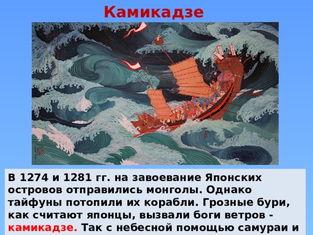 Камикадзе В 1274 и 1281 гг. на завоевание Японских островов отправились монголы. Однако тайфуны потопили их корабли. Грозные бури, как считают японцы, вызвали боги ветров - камикадзе. Так с небесной помощью самураи и их солдаты прогнали захватчиков. 