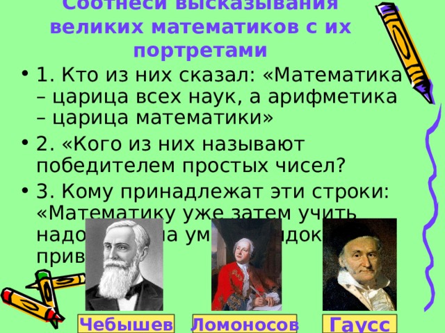 Соотнеси высказывания великих математиков с их портретами 1. Кто из них сказал: «Математика – царица всех наук, а арифметика – царица математики» 2. «Кого из них называют победителем простых чисел? 3. Кому принадлежат эти строки: «Математику уже затем учить надо, что она ум в порядок приводит» Гаусс Чебышев Ломоносов 