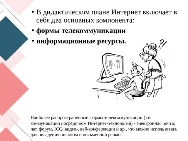 В дидактическом плане Интернет включает в себя два основных компонента: формы телекоммуникации информационные ресурсы. Наиболее распространенные формы телекоммуникации (т.е. коммуникации посредством Интернет-технологий) - электронная почта, чат, форум, ICQ, видео-, веб-конференции и др., что можно использовать для овладения письмом и письменной речью 