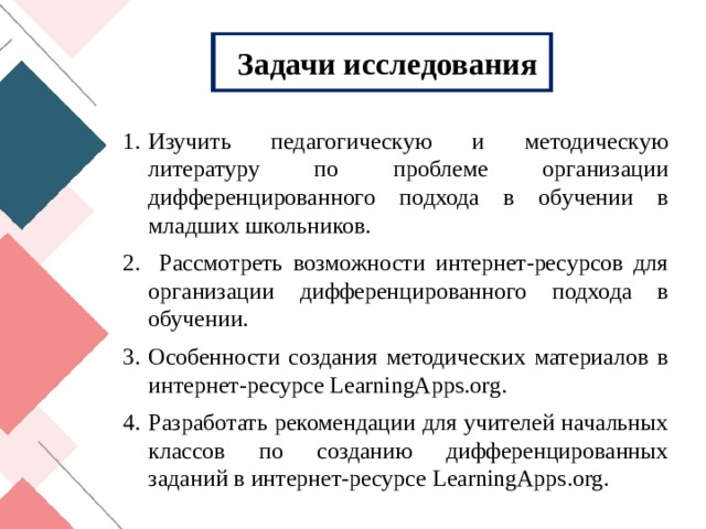 Задачи исследования Изучить педагогическую и методическую литературу по проблеме организации дифференцированного подхода в обучении в младших школьников.  Рассмотреть возможности интернет-ресурсов для организации дифференцированного подхода в обучении. Особенности создания методических материалов в интернет-ресурсе LearningApps . org . Разработать рекомендации для учителей начальных классов по созданию дифференцированных заданий в интернет-ресурсе LearningApps . org . 