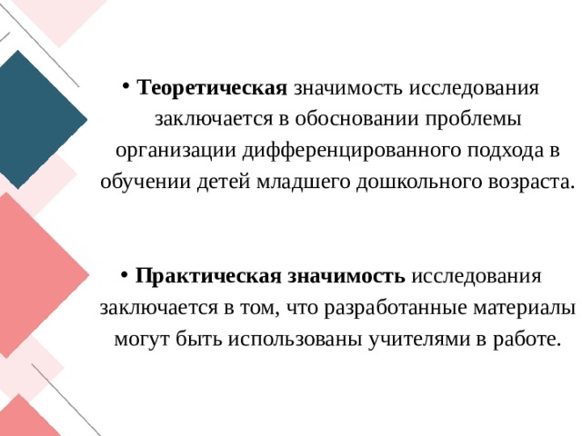 Теоретическая значимость исследования заключается в обосновании проблемы организации дифференцированного подхода в обучении детей младшего дошкольного возраста. Практическая значимость исследования заключается в том, что разработанные материалы могут быть использованы учителями в работе. 