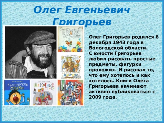 Олег Евгеньевич Григорьев Олег Григорьев родился 6 декабря 1943 года в Вологодской области. С юности Григорьев любил рисовать простые предметы, фигурки прохожих. И рисовал то, что ему хотелось и как хотелось. Книги Олега Григорьева начинают активно публиковаться с 2009 года. 