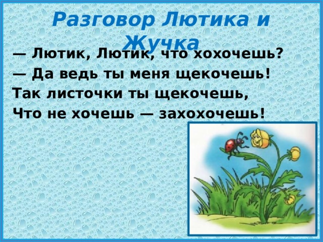 Разговор Лютика и Жучка — Лютик, Лютик, что хохочешь? — Да ведь ты меня щекочешь! Так листочки ты щекочешь, Что не хочешь — захохочешь! 