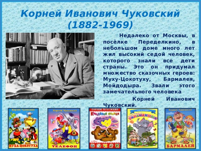 Корней Иванович Чуковский (1882-1969)  Недалеко от Москвы, в посёлке Переделкино, в небольшом доме много лет жил высокий седой человек, которого знали все дети страны. Это он придумал множество сказочных героев: Муху-Цокотуху, Бармалея, Мойдодыра. Звали этого замечательного человека  Корней Иванович Чуковский. 