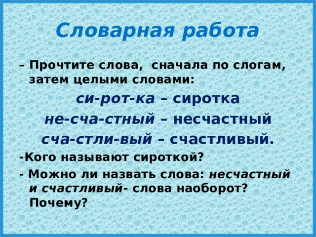 Словарная работа – Прочтите слова, сначала по слогам, затем целыми словами: си-рот-ка  – сиротка не-сча-стный  – несчастный сча-стли-вый  – счастливый. -Кого называют сироткой? - Можно ли назвать слова:  несчастный и счастливый-  слова наоборот? Почему? 