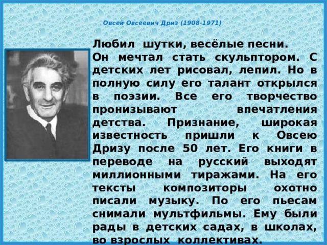  Овсей Овсеевич Дриз (1908-1971)    Любил шутки, весёлые песни. Он мечтал стать скульптором. С детских лет рисовал, лепил. Но в полную силу его талант открылся в поэзии. Все его творчество пронизывают впечатления детства. Признание, широкая известность пришли к Овсею Дризу после 50 лет. Его книги в переводе на русский выходят миллионными тиражами. На его тексты композиторы охотно писали музыку. По его пьесам снимали мультфильмы. Ему были рады в детских садах, в школах, во взрослых коллективах. 