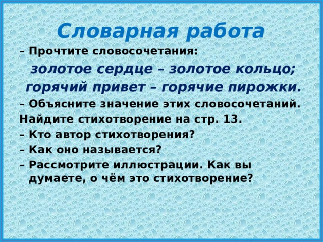 Словарная работа – Прочтите словосочетания:   золотое сердце – золотое кольцо;   горячий привет – горячие пирожки. – Объясните значение этих словосочетаний. Найдите стихотворение на стр. 13. – Кто автор стихотворения? – Как оно называется? – Рассмотрите иллюстрации. Как вы думаете, о чём это стихотворение? 