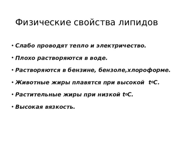 Физические свойства липидов Слабо проводят тепло и электричество. Плохо растворяются в воде. Растворяются в бензине, бензоле,хлороформе. Животные жиры плавятся при высокой  t 0 C. Растительные жиры при  низкой  t 0 С. Высокая вязкость.  