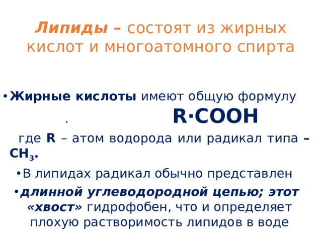 Липиды – состоят из жирных кислот и многоатомного спирта Жирные кислоты имеют общую формулу . R∙COOH   где R – атом водорода или радикал типа –CH 3 .  В липидах радикал обычно представлен длинной углеводородной цепью; этот «хвост» гидрофобен, что и определяет плохую растворимость липидов в воде 