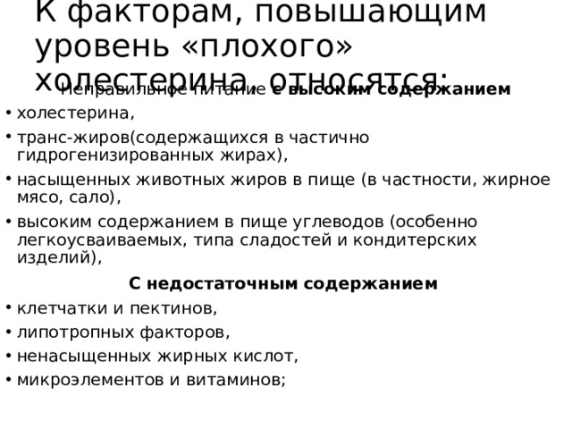 К факторам, повышающим уровень «плохого» холестерина, относятся: Неправильное питание с высоким содержанием холестерина, транс-жиров(содержащихся в частично гидрогенизированных жирах), насыщенных животных жиров в пище (в частности, жирное мясо, сало), высоким содержанием в пище углеводов (особенно легкоусваиваемых, типа сладостей и кондитерских изделий), С недостаточным содержанием клетчатки и пектинов, липотропных факторов, ненасыщенных жирных кислот, микроэлементов и витаминов; 