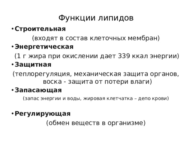 Функции липидов   Строительная  (входят в состав клеточных мембран) Энергетическая  (1 г жира при окислении дает 339 ккал энергии) Защитная  (теплорегуляция, механическая защита органов, воска - защита от потери влаги) Запасающая  (запас энергии и воды, жировая клетчатка – депо крови) Регулирующая  (обмен веществ в организме) 