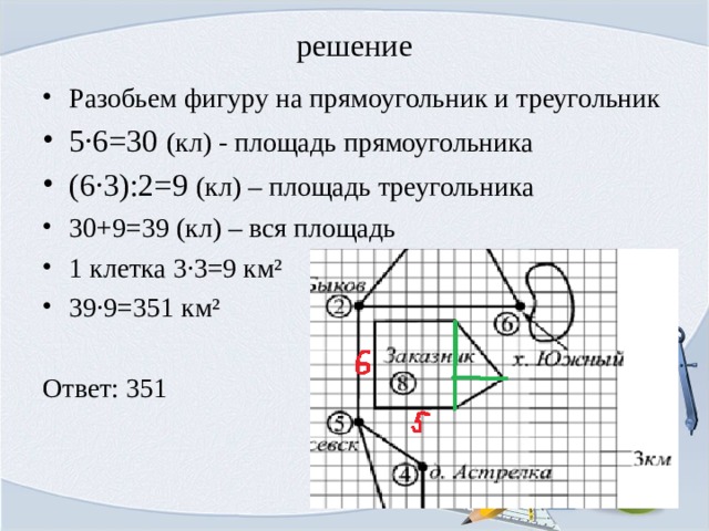 решение Разобьем фигуру на прямоугольник и треугольник 5·6=30 (кл) - площадь прямоугольника (6·3):2=9 (кл) – площадь треугольника 30+9=39 (кл) – вся площадь 1 клетка 3·3=9 км² 39·9=351 км² Ответ: 351 