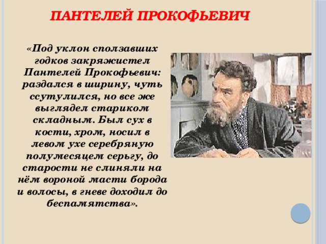 Пантелей Прокофьевич «Под уклон сползавших годков закряжистел Пантелей Прокофьевич: раздался в ширину, чуть ссутулился, но все же выглядел стариком складным. Был сух в кости, хром, носил в левом ухе серебряную полумесяцем серьгу, до старости не слиняли на нём вороной масти борода и волосы, в гневе доходил до беспамятства».  