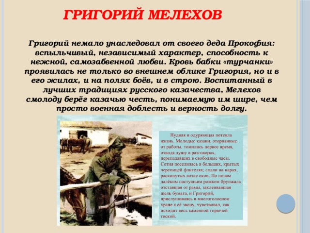 Григорий Мелехов Григорий немало унаследовал от своего деда Прокофия: вспыльчивый, независимый характер, способность к нежной, самозабвенной любви. Кровь бабки «турчанки» проявилась не только во внешнем облике Григория, но и в его жилах, и на полях боёв, и в строю. Воспитанный в лучших традициях русского казачества, Мелехов смолоду берёг казачью честь, понимаемую им шире, чем просто военная доблесть и верность долгу. 