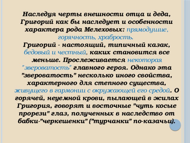 Наследуя черты внешности отца и деда, Григорий как бы наследует и особенности характера рода Мелеховых: прямодушие, горячность, храбрость. Григорий - настоящий, типичный казак, бедовый и честный , каких становится все меньше. Прослеживается некоторая 