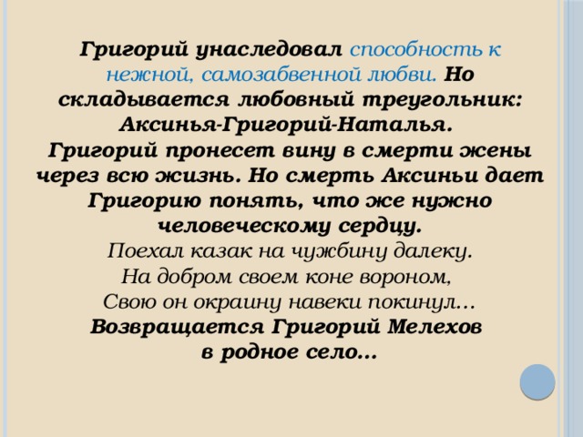 Григорий унаследовал способность к нежной, самозабвенной любви. Но складывается любовный треугольник: Аксинья-Григорий-Наталья. Григорий пронесет вину в смерти жены через всю жизнь. Но смерть Аксиньи дает Григорию понять, что же нужно человеческому сердцу.  Поехал казак на чужбину далеку. На добром своем коне вороном, Свою он окраину навеки покинул… Возвращается Григорий Мелехов в родное село… 