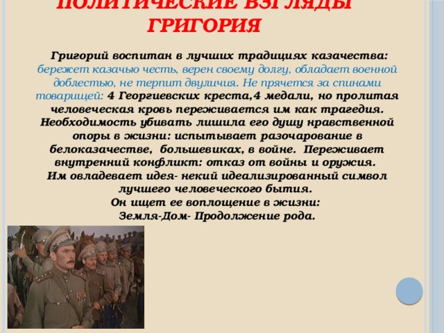 Политические взгляды Григория  Григорий воспитан в лучших традициях казачества: бережет казачью честь, верен своему долгу, обладает военной доблестью, не терпит двуличия. Не прячется за спинами товарищей: 4 Георгиевских креста,4 медали, но пролитая человеческая кровь переживается им как трагедия. Необходимость убивать лишила его душу нравственной опоры в жизни: испытывает разочарование в белоказачестве, большевиках, в войне. Переживает внутренний конфликт: отказ от войны и оружия. Им овладевает идея- некий идеализированный символ лучшего человеческого бытия. Он ищет ее воплощение в жизни: Земля-Дом- Продолжение рода. 