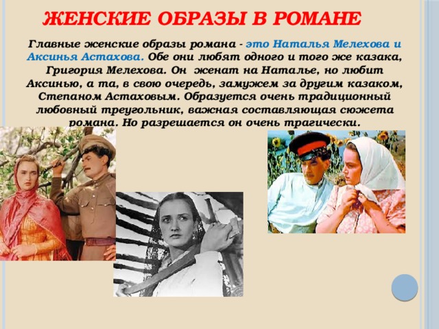 Женские образы в романе Главные женские образы романа - это Наталья Мелехова и Аксинья Астахова. Обе они любят одного и того же казака, Григория Мелехова. Он женат на Наталье, но любит Аксинью, а та, в свою очередь, замужем за другим казаком, Степаном Астаховым. Образуется очень традиционный любовный треугольник, важная составляющая сюжета романа. Но разрешается он очень трагически.   