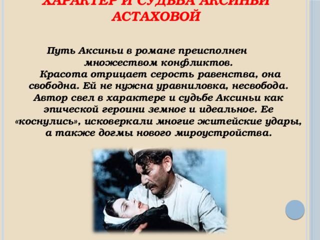    Характер и судьба Аксиньи Астаховой Путь Аксиньи в романе преисполнен множеством конфликтов.  Красота отрицает серость равенства, она свободна. Ей не нужна уравниловка, несвобода. Автор свел в характере и судьбе Аксиньи как эпической героини земное и идеальное. Ее «коснулись», исковеркали многие житейские удары, а также догмы нового мироустройства. 