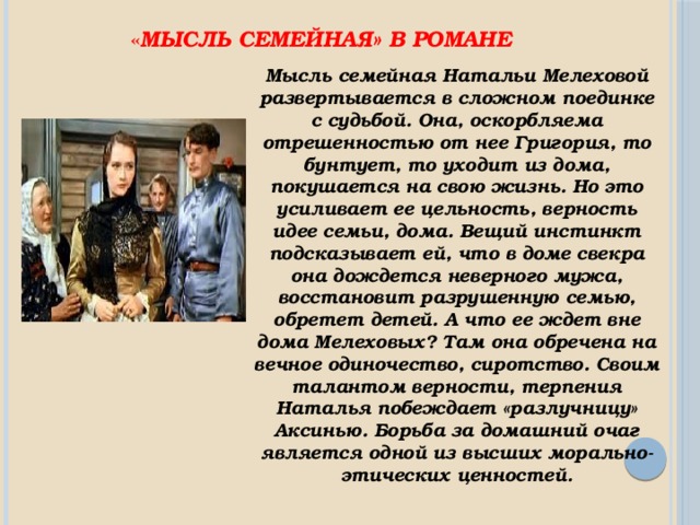 « Мысль семейная» в романе Мысль семейная Натальи Мелеховой развертывается в сложном поединке с судьбой. Она, оскорбляема отрешенностью от нее Григория, то бунтует, то уходит из дома, покушается на свою жизнь. Но это усиливает ее цельность, верность идее семьи, дома. Вещий инстинкт подсказывает ей, что в доме свекра она дождется неверного мужа, восстановит разрушенную семью, обретет детей. А что ее ждет вне дома Мелеховых? Там она обречена на вечное одиночество, сиротство. Своим талантом верности, терпения Наталья побеждает «разлучницу» Аксинью. Борьба за домашний очаг является одной из высших морально-этических ценностей . 