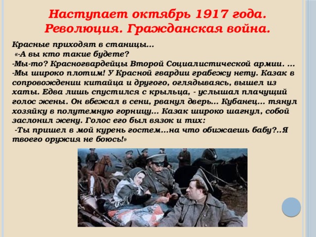 Наступает октябрь 1917 года. Революция. Гражданская война. Красные приходят в станицы…  «-А вы кто такие будете? -Мы-то? Красногвардейцы Второй Социалистической армии. … -Мы широко плотим! У Красной гвардии грабежу нету. Казак в сопровождении китайца и другого, оглядываясь, вышел из хаты. Едва лишь спустился с крыльца, - услышал плачущий голос жены. Он вбежал в сени, рванул дверь… Кубанец… тянул хозяйку в полутемную горницу… Казак широко шагнул, собой заслонил жену. Голос его был вязок и тих:  -Ты пришел в мой курень гостем…на что обижаешь бабу?..Я твоего оружия не боюсь!» 
