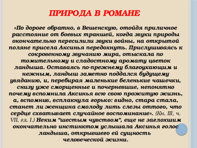 Природа в романе «По дороге обратно, в Вешенскую, отойдя приличное расстояние от боевых траншей, когда звуки природы окончательно пересилили звуки войны, на открытой поляне присела Аксинья передохнуть. Прислушиваясь к сокровенному звучанию мира, отыскала по томительному и сладостному аромату цветок ландыша. Оставаясь по-прежнему благоухающим и нежным, ландыш заметно поддался будущему увяданию, и, перебирая маленькие беленькие чашечки, снизу уже сморщенные и почерневшие, непонятно почему вспомнила Аксинья всю свою прожитую жизнь, а, вспомнив, всплакнула горько: видно, стара стала, станет ли женщина смолоду лить слезы оттого, что сердце схватывает случайное воспоминание». (Кн. III, ч. VII, гл. I.) Неким 