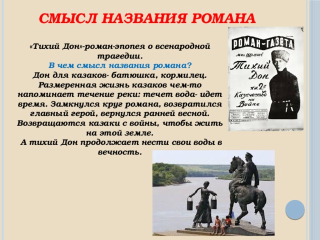 Смысл названия романа «Тихий Дон»-роман-эпопея о всенародной трагедии.  В чем смысл названия романа? Дон для казаков- батюшка, кормилец. Размеренная жизнь казаков чем-то напоминает течение реки: течет вода- идет время. Замкнулся круг романа, возвратился главный герой, вернулся ранней весной. Возвращаются казаки с войны, чтобы жить на этой земле.  А тихий Дон продолжает нести свои воды в вечность. 