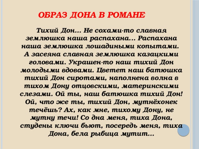 Образ Дона в романе Тихий Дон… Не сохами-то славная землюшка наша распахана... Распахана наша землюшка лошадиными копытами. А засеяна славная землюшка казацкими головами. Украшен-то наш тихий Дон молодыми вдовами. Цветет наш батюшка тихий Дон сиротами, наполнена волна в тихом Дону отцовскими, материнскими слезами. Ой ты, наш батюшка тихий Дон! Ой, что же ты, тихий Дон, мутнёхонек течёшь? Ах, как мне, тихому Дону, не мутну течи! Со дна меня, тиха Дона, студены ключи бьют, посередь меня, тиха Дона, бела рыбица мутит… 