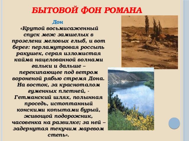 Бытовой фон романа Дон  «Крутой восьмисаженный спуск меж замшелых в прозелени меловых глыб, и вот берег: перламутровая россыпь ракушек, серая изломистая кайма нацелованной волнами гальки и дальше – перекипающее под ветром вороненой рябью стремя Дона. На восток, за красноталом гуменных плетней, - Гетманский шлях, полынная проседь, истоптанный конскими копытами бурый, живощой подорожник, часовенка на развилке; за ней – задернутая текучим маревом степь». 