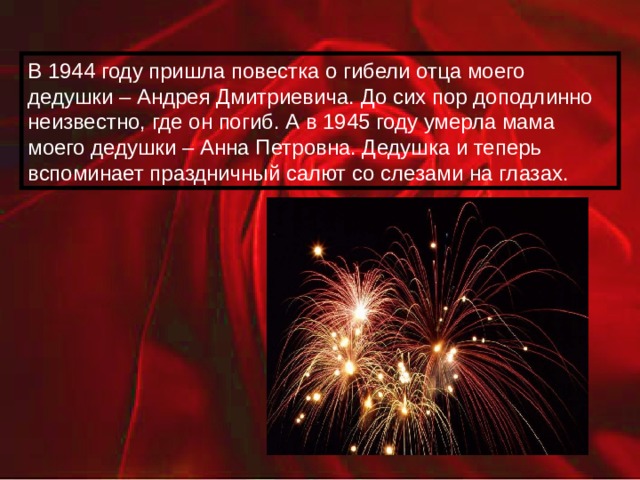 В 1944 году пришла повестка о гибели отца моего дедушки – Андрея Дмитриевича. До сих пор доподлинно неизвестно, где он погиб. А в 1945 году умерла мама моего дедушки – Анна Петровна. Дедушка и теперь вспоминает праздничный салют со слезами на глазах. 