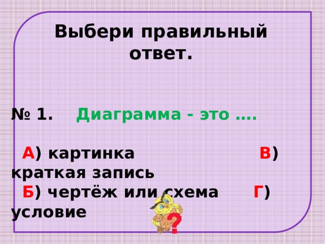 Выбери правильный ответ. № 1. Диаграмма - это ….    А ) картинка В ) краткая запись  Б ) чертёж или схема Г ) условие 