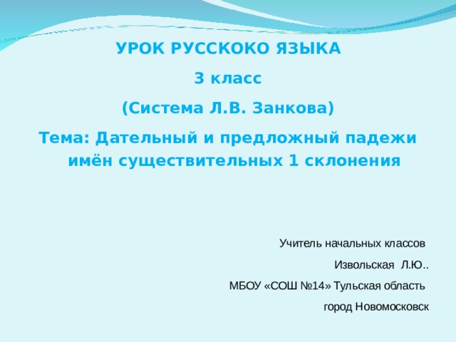 УРОК РУССКОКО ЯЗЫКА 3 класс (Система Л.В. Занкова) Тема: Дательный и предложный падежи имён существительных 1 склонения   Учитель начальных классов  Извольская Л.Ю.. МБОУ «СОШ №14» Тульская область город Новомосковск 