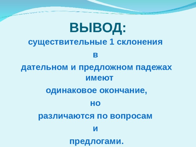 ВЫВОД: существительные 1 склонения в дательном и предложном падежах имеют  одинаковое окончание, но различаются по вопросам и предлогами. 