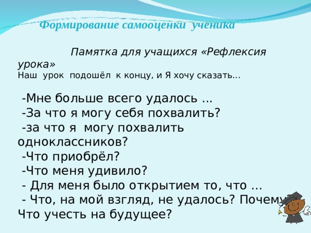 Формирование самооценки  ученика  Памятка для учащихся «Рефлексия урока»    Наш урок подошёл  к концу, и Я хочу сказать...    -Мне больше всего удалось ...  -За что я могу себя похвалить?  -за что я могу похвалить одноклассников?  -Что приобрёл?  -Что меня удивило?  - Для меня было открытием то, что ...  - Что, на мой взгляд, не удалось? Почему? Что учесть на будущее?    