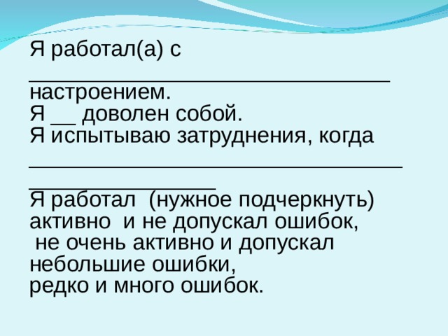 Я работал(а) с _____________________________ настроением. Я __ доволен собой. Я испытываю затруднения, когда _____________________________________________ Я работал (нужное подчеркнуть) активно и не допускал ошибок,  не очень активно и допускал небольшие ошибки, редко и много ошибок. 